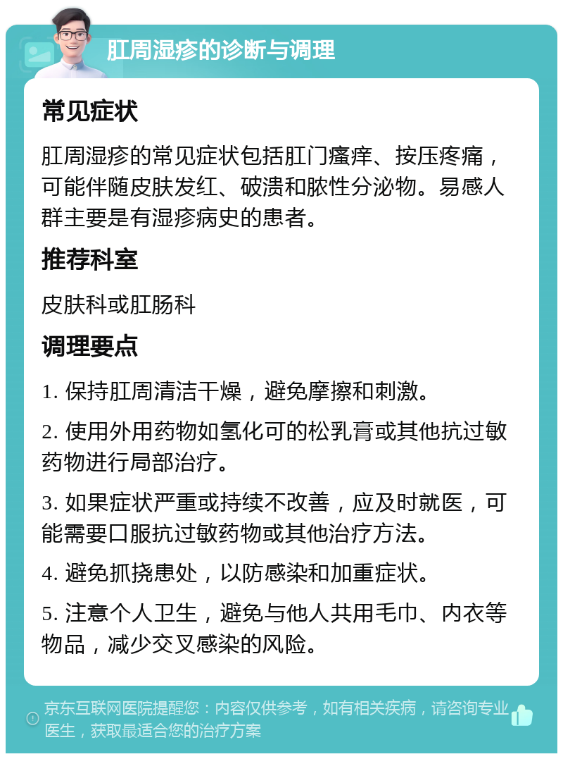 肛周湿疹的诊断与调理 常见症状 肛周湿疹的常见症状包括肛门瘙痒、按压疼痛，可能伴随皮肤发红、破溃和脓性分泌物。易感人群主要是有湿疹病史的患者。 推荐科室 皮肤科或肛肠科 调理要点 1. 保持肛周清洁干燥，避免摩擦和刺激。 2. 使用外用药物如氢化可的松乳膏或其他抗过敏药物进行局部治疗。 3. 如果症状严重或持续不改善，应及时就医，可能需要口服抗过敏药物或其他治疗方法。 4. 避免抓挠患处，以防感染和加重症状。 5. 注意个人卫生，避免与他人共用毛巾、内衣等物品，减少交叉感染的风险。