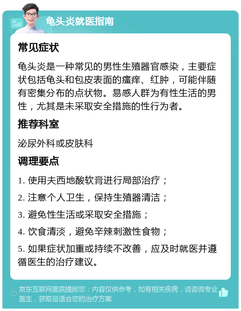 龟头炎就医指南 常见症状 龟头炎是一种常见的男性生殖器官感染，主要症状包括龟头和包皮表面的瘙痒、红肿，可能伴随有密集分布的点状物。易感人群为有性生活的男性，尤其是未采取安全措施的性行为者。 推荐科室 泌尿外科或皮肤科 调理要点 1. 使用夫西地酸软膏进行局部治疗； 2. 注意个人卫生，保持生殖器清洁； 3. 避免性生活或采取安全措施； 4. 饮食清淡，避免辛辣刺激性食物； 5. 如果症状加重或持续不改善，应及时就医并遵循医生的治疗建议。