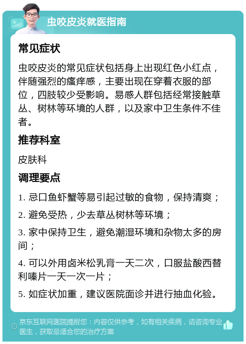 虫咬皮炎就医指南 常见症状 虫咬皮炎的常见症状包括身上出现红色小红点，伴随强烈的瘙痒感，主要出现在穿着衣服的部位，四肢较少受影响。易感人群包括经常接触草丛、树林等环境的人群，以及家中卫生条件不佳者。 推荐科室 皮肤科 调理要点 1. 忌口鱼虾蟹等易引起过敏的食物，保持清爽； 2. 避免受热，少去草丛树林等环境； 3. 家中保持卫生，避免潮湿环境和杂物太多的房间； 4. 可以外用卤米松乳膏一天二次，口服盐酸西替利嗪片一天一次一片； 5. 如症状加重，建议医院面诊并进行抽血化验。