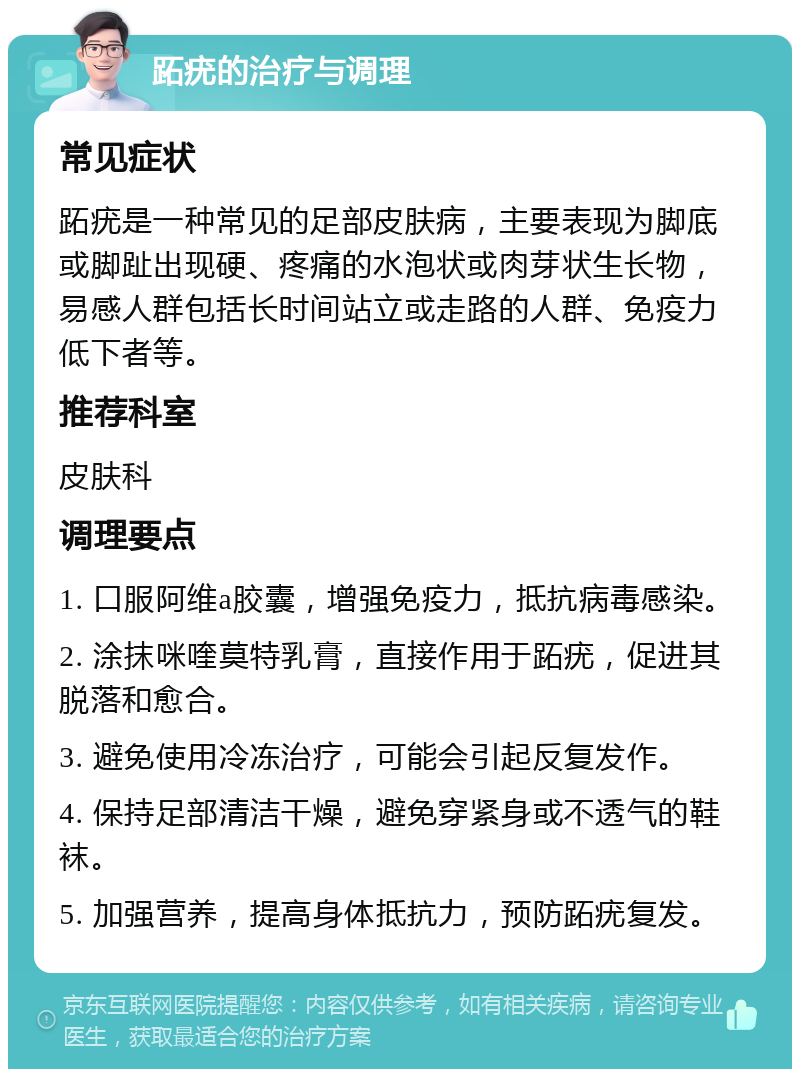 跖疣的治疗与调理 常见症状 跖疣是一种常见的足部皮肤病，主要表现为脚底或脚趾出现硬、疼痛的水泡状或肉芽状生长物，易感人群包括长时间站立或走路的人群、免疫力低下者等。 推荐科室 皮肤科 调理要点 1. 口服阿维a胶囊，增强免疫力，抵抗病毒感染。 2. 涂抹咪喹莫特乳膏，直接作用于跖疣，促进其脱落和愈合。 3. 避免使用冷冻治疗，可能会引起反复发作。 4. 保持足部清洁干燥，避免穿紧身或不透气的鞋袜。 5. 加强营养，提高身体抵抗力，预防跖疣复发。