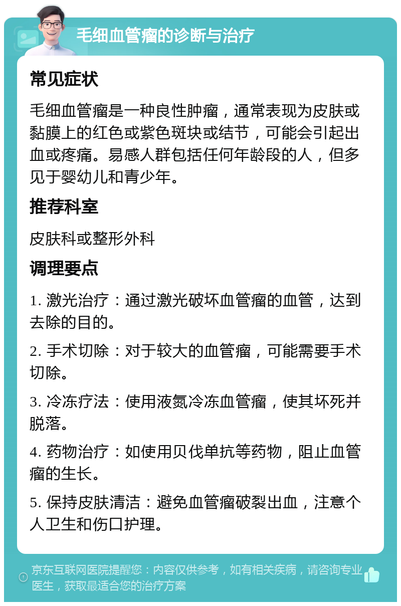 毛细血管瘤的诊断与治疗 常见症状 毛细血管瘤是一种良性肿瘤，通常表现为皮肤或黏膜上的红色或紫色斑块或结节，可能会引起出血或疼痛。易感人群包括任何年龄段的人，但多见于婴幼儿和青少年。 推荐科室 皮肤科或整形外科 调理要点 1. 激光治疗：通过激光破坏血管瘤的血管，达到去除的目的。 2. 手术切除：对于较大的血管瘤，可能需要手术切除。 3. 冷冻疗法：使用液氮冷冻血管瘤，使其坏死并脱落。 4. 药物治疗：如使用贝伐单抗等药物，阻止血管瘤的生长。 5. 保持皮肤清洁：避免血管瘤破裂出血，注意个人卫生和伤口护理。