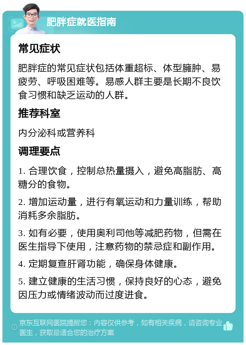 肥胖症就医指南 常见症状 肥胖症的常见症状包括体重超标、体型臃肿、易疲劳、呼吸困难等。易感人群主要是长期不良饮食习惯和缺乏运动的人群。 推荐科室 内分泌科或营养科 调理要点 1. 合理饮食，控制总热量摄入，避免高脂肪、高糖分的食物。 2. 增加运动量，进行有氧运动和力量训练，帮助消耗多余脂肪。 3. 如有必要，使用奥利司他等减肥药物，但需在医生指导下使用，注意药物的禁忌症和副作用。 4. 定期复查肝肾功能，确保身体健康。 5. 建立健康的生活习惯，保持良好的心态，避免因压力或情绪波动而过度进食。