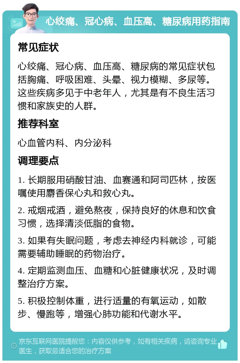 心绞痛、冠心病、血压高、糖尿病用药指南 常见症状 心绞痛、冠心病、血压高、糖尿病的常见症状包括胸痛、呼吸困难、头晕、视力模糊、多尿等。这些疾病多见于中老年人，尤其是有不良生活习惯和家族史的人群。 推荐科室 心血管内科、内分泌科 调理要点 1. 长期服用硝酸甘油、血赛通和阿司匹林，按医嘱使用麝香保心丸和救心丸。 2. 戒烟戒酒，避免熬夜，保持良好的休息和饮食习惯，选择清淡低脂的食物。 3. 如果有失眠问题，考虑去神经内科就诊，可能需要辅助睡眠的药物治疗。 4. 定期监测血压、血糖和心脏健康状况，及时调整治疗方案。 5. 积极控制体重，进行适量的有氧运动，如散步、慢跑等，增强心肺功能和代谢水平。