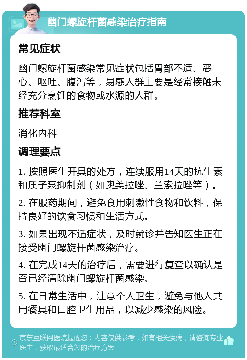 幽门螺旋杆菌感染治疗指南 常见症状 幽门螺旋杆菌感染常见症状包括胃部不适、恶心、呕吐、腹泻等，易感人群主要是经常接触未经充分烹饪的食物或水源的人群。 推荐科室 消化内科 调理要点 1. 按照医生开具的处方，连续服用14天的抗生素和质子泵抑制剂（如奥美拉唑、兰索拉唑等）。 2. 在服药期间，避免食用刺激性食物和饮料，保持良好的饮食习惯和生活方式。 3. 如果出现不适症状，及时就诊并告知医生正在接受幽门螺旋杆菌感染治疗。 4. 在完成14天的治疗后，需要进行复查以确认是否已经清除幽门螺旋杆菌感染。 5. 在日常生活中，注意个人卫生，避免与他人共用餐具和口腔卫生用品，以减少感染的风险。