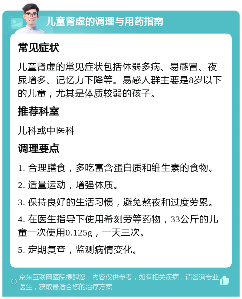 儿童肾虚的调理与用药指南 常见症状 儿童肾虚的常见症状包括体弱多病、易感冒、夜尿增多、记忆力下降等。易感人群主要是8岁以下的儿童，尤其是体质较弱的孩子。 推荐科室 儿科或中医科 调理要点 1. 合理膳食，多吃富含蛋白质和维生素的食物。 2. 适量运动，增强体质。 3. 保持良好的生活习惯，避免熬夜和过度劳累。 4. 在医生指导下使用希刻劳等药物，33公斤的儿童一次使用0.125g，一天三次。 5. 定期复查，监测病情变化。