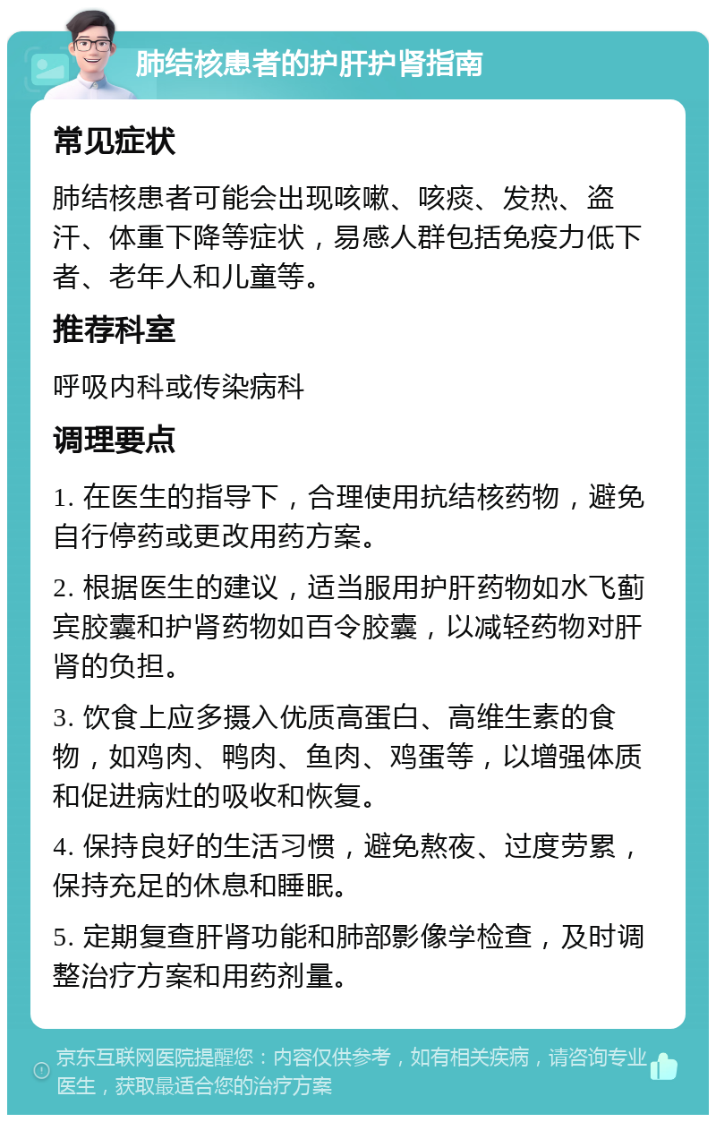 肺结核患者的护肝护肾指南 常见症状 肺结核患者可能会出现咳嗽、咳痰、发热、盗汗、体重下降等症状，易感人群包括免疫力低下者、老年人和儿童等。 推荐科室 呼吸内科或传染病科 调理要点 1. 在医生的指导下，合理使用抗结核药物，避免自行停药或更改用药方案。 2. 根据医生的建议，适当服用护肝药物如水飞蓟宾胶囊和护肾药物如百令胶囊，以减轻药物对肝肾的负担。 3. 饮食上应多摄入优质高蛋白、高维生素的食物，如鸡肉、鸭肉、鱼肉、鸡蛋等，以增强体质和促进病灶的吸收和恢复。 4. 保持良好的生活习惯，避免熬夜、过度劳累，保持充足的休息和睡眠。 5. 定期复查肝肾功能和肺部影像学检查，及时调整治疗方案和用药剂量。