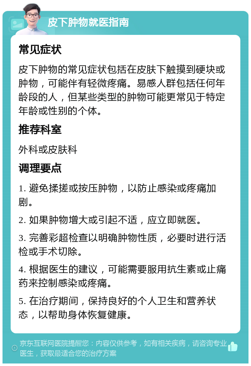 皮下肿物就医指南 常见症状 皮下肿物的常见症状包括在皮肤下触摸到硬块或肿物，可能伴有轻微疼痛。易感人群包括任何年龄段的人，但某些类型的肿物可能更常见于特定年龄或性别的个体。 推荐科室 外科或皮肤科 调理要点 1. 避免揉搓或按压肿物，以防止感染或疼痛加剧。 2. 如果肿物增大或引起不适，应立即就医。 3. 完善彩超检查以明确肿物性质，必要时进行活检或手术切除。 4. 根据医生的建议，可能需要服用抗生素或止痛药来控制感染或疼痛。 5. 在治疗期间，保持良好的个人卫生和营养状态，以帮助身体恢复健康。