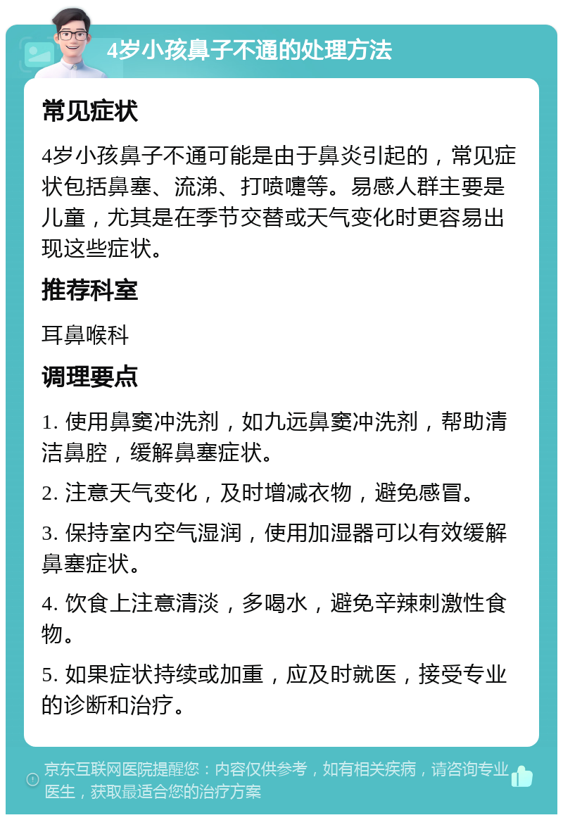 4岁小孩鼻子不通的处理方法 常见症状 4岁小孩鼻子不通可能是由于鼻炎引起的，常见症状包括鼻塞、流涕、打喷嚏等。易感人群主要是儿童，尤其是在季节交替或天气变化时更容易出现这些症状。 推荐科室 耳鼻喉科 调理要点 1. 使用鼻窦冲洗剂，如九远鼻窦冲洗剂，帮助清洁鼻腔，缓解鼻塞症状。 2. 注意天气变化，及时增减衣物，避免感冒。 3. 保持室内空气湿润，使用加湿器可以有效缓解鼻塞症状。 4. 饮食上注意清淡，多喝水，避免辛辣刺激性食物。 5. 如果症状持续或加重，应及时就医，接受专业的诊断和治疗。