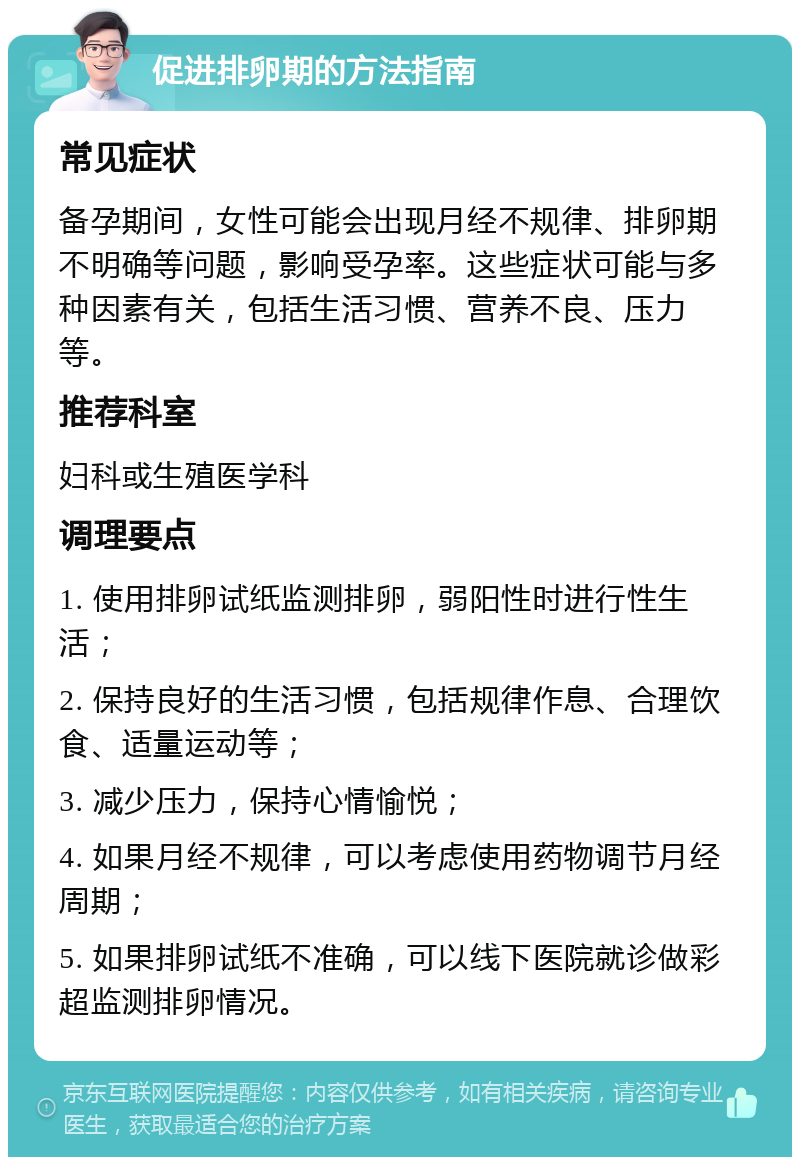 促进排卵期的方法指南 常见症状 备孕期间，女性可能会出现月经不规律、排卵期不明确等问题，影响受孕率。这些症状可能与多种因素有关，包括生活习惯、营养不良、压力等。 推荐科室 妇科或生殖医学科 调理要点 1. 使用排卵试纸监测排卵，弱阳性时进行性生活； 2. 保持良好的生活习惯，包括规律作息、合理饮食、适量运动等； 3. 减少压力，保持心情愉悦； 4. 如果月经不规律，可以考虑使用药物调节月经周期； 5. 如果排卵试纸不准确，可以线下医院就诊做彩超监测排卵情况。