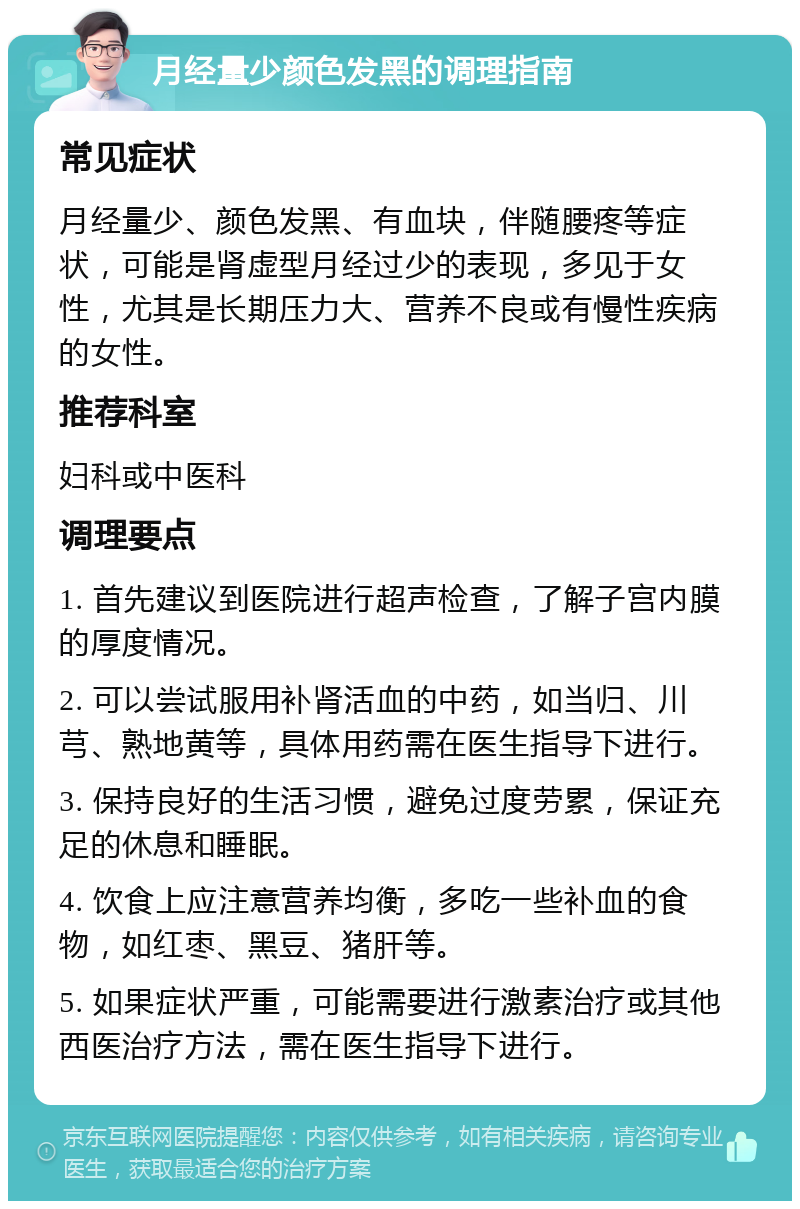 月经量少颜色发黑的调理指南 常见症状 月经量少、颜色发黑、有血块，伴随腰疼等症状，可能是肾虚型月经过少的表现，多见于女性，尤其是长期压力大、营养不良或有慢性疾病的女性。 推荐科室 妇科或中医科 调理要点 1. 首先建议到医院进行超声检查，了解子宫内膜的厚度情况。 2. 可以尝试服用补肾活血的中药，如当归、川芎、熟地黄等，具体用药需在医生指导下进行。 3. 保持良好的生活习惯，避免过度劳累，保证充足的休息和睡眠。 4. 饮食上应注意营养均衡，多吃一些补血的食物，如红枣、黑豆、猪肝等。 5. 如果症状严重，可能需要进行激素治疗或其他西医治疗方法，需在医生指导下进行。