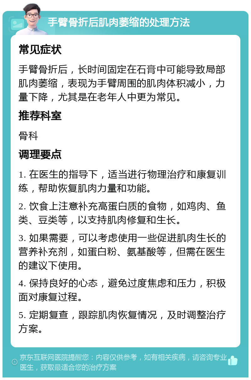 手臂骨折后肌肉萎缩的处理方法 常见症状 手臂骨折后，长时间固定在石膏中可能导致局部肌肉萎缩，表现为手臂周围的肌肉体积减小，力量下降，尤其是在老年人中更为常见。 推荐科室 骨科 调理要点 1. 在医生的指导下，适当进行物理治疗和康复训练，帮助恢复肌肉力量和功能。 2. 饮食上注意补充高蛋白质的食物，如鸡肉、鱼类、豆类等，以支持肌肉修复和生长。 3. 如果需要，可以考虑使用一些促进肌肉生长的营养补充剂，如蛋白粉、氨基酸等，但需在医生的建议下使用。 4. 保持良好的心态，避免过度焦虑和压力，积极面对康复过程。 5. 定期复查，跟踪肌肉恢复情况，及时调整治疗方案。