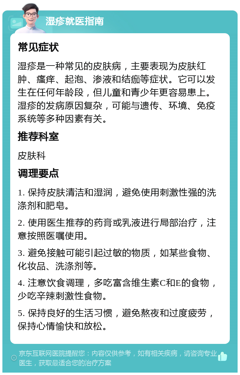 湿疹就医指南 常见症状 湿疹是一种常见的皮肤病，主要表现为皮肤红肿、瘙痒、起泡、渗液和结痂等症状。它可以发生在任何年龄段，但儿童和青少年更容易患上。湿疹的发病原因复杂，可能与遗传、环境、免疫系统等多种因素有关。 推荐科室 皮肤科 调理要点 1. 保持皮肤清洁和湿润，避免使用刺激性强的洗涤剂和肥皂。 2. 使用医生推荐的药膏或乳液进行局部治疗，注意按照医嘱使用。 3. 避免接触可能引起过敏的物质，如某些食物、化妆品、洗涤剂等。 4. 注意饮食调理，多吃富含维生素C和E的食物，少吃辛辣刺激性食物。 5. 保持良好的生活习惯，避免熬夜和过度疲劳，保持心情愉快和放松。