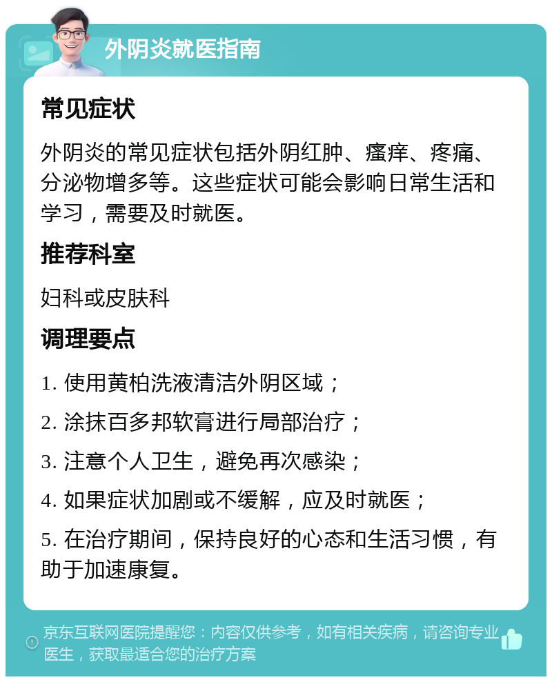 外阴炎就医指南 常见症状 外阴炎的常见症状包括外阴红肿、瘙痒、疼痛、分泌物增多等。这些症状可能会影响日常生活和学习，需要及时就医。 推荐科室 妇科或皮肤科 调理要点 1. 使用黄柏洗液清洁外阴区域； 2. 涂抹百多邦软膏进行局部治疗； 3. 注意个人卫生，避免再次感染； 4. 如果症状加剧或不缓解，应及时就医； 5. 在治疗期间，保持良好的心态和生活习惯，有助于加速康复。