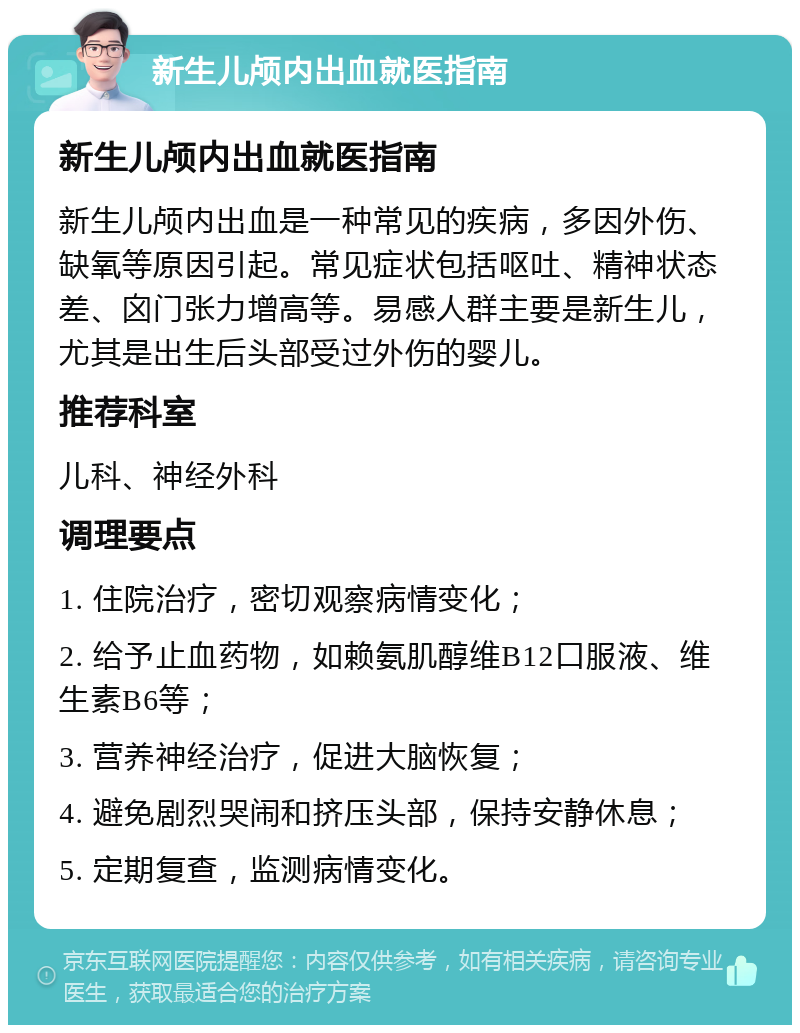 新生儿颅内出血就医指南 新生儿颅内出血就医指南 新生儿颅内出血是一种常见的疾病，多因外伤、缺氧等原因引起。常见症状包括呕吐、精神状态差、囟门张力增高等。易感人群主要是新生儿，尤其是出生后头部受过外伤的婴儿。 推荐科室 儿科、神经外科 调理要点 1. 住院治疗，密切观察病情变化； 2. 给予止血药物，如赖氨肌醇维B12口服液、维生素B6等； 3. 营养神经治疗，促进大脑恢复； 4. 避免剧烈哭闹和挤压头部，保持安静休息； 5. 定期复查，监测病情变化。