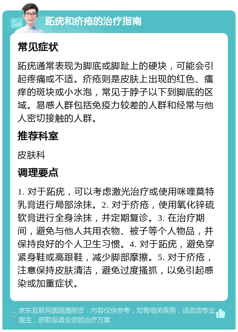 跖疣和疥疮的治疗指南 常见症状 跖疣通常表现为脚底或脚趾上的硬块，可能会引起疼痛或不适。疥疮则是皮肤上出现的红色、瘙痒的斑块或小水泡，常见于脖子以下到脚底的区域。易感人群包括免疫力较差的人群和经常与他人密切接触的人群。 推荐科室 皮肤科 调理要点 1. 对于跖疣，可以考虑激光治疗或使用咪喹莫特乳膏进行局部涂抹。2. 对于疥疮，使用氧化锌硫软膏进行全身涂抹，并定期复诊。3. 在治疗期间，避免与他人共用衣物、被子等个人物品，并保持良好的个人卫生习惯。4. 对于跖疣，避免穿紧身鞋或高跟鞋，减少脚部摩擦。5. 对于疥疮，注意保持皮肤清洁，避免过度搔抓，以免引起感染或加重症状。