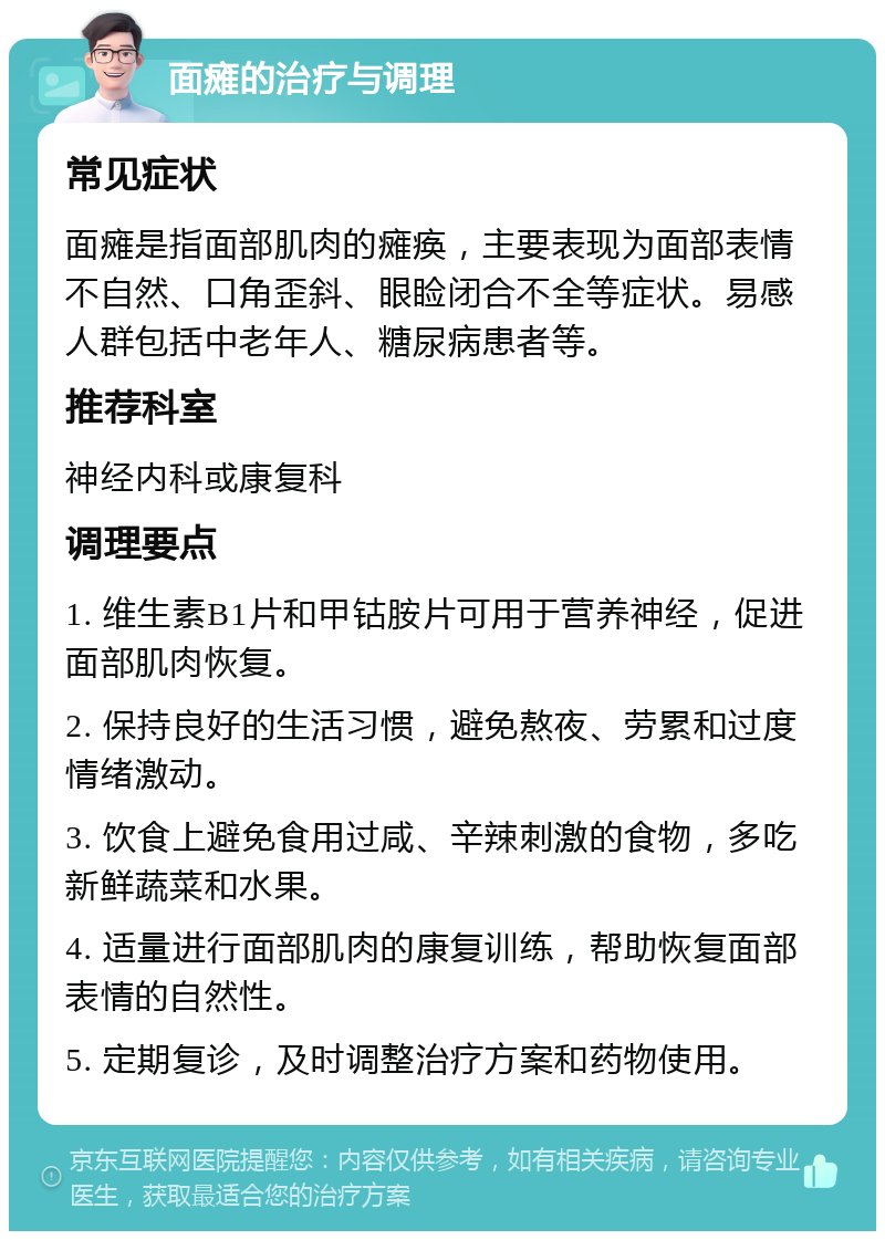 面瘫的治疗与调理 常见症状 面瘫是指面部肌肉的瘫痪，主要表现为面部表情不自然、口角歪斜、眼睑闭合不全等症状。易感人群包括中老年人、糖尿病患者等。 推荐科室 神经内科或康复科 调理要点 1. 维生素B1片和甲钴胺片可用于营养神经，促进面部肌肉恢复。 2. 保持良好的生活习惯，避免熬夜、劳累和过度情绪激动。 3. 饮食上避免食用过咸、辛辣刺激的食物，多吃新鲜蔬菜和水果。 4. 适量进行面部肌肉的康复训练，帮助恢复面部表情的自然性。 5. 定期复诊，及时调整治疗方案和药物使用。