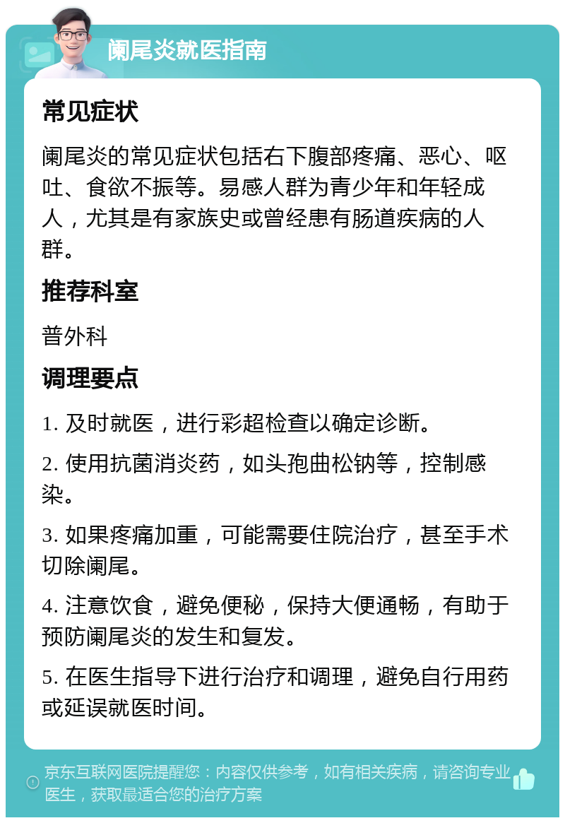 阑尾炎就医指南 常见症状 阑尾炎的常见症状包括右下腹部疼痛、恶心、呕吐、食欲不振等。易感人群为青少年和年轻成人，尤其是有家族史或曾经患有肠道疾病的人群。 推荐科室 普外科 调理要点 1. 及时就医，进行彩超检查以确定诊断。 2. 使用抗菌消炎药，如头孢曲松钠等，控制感染。 3. 如果疼痛加重，可能需要住院治疗，甚至手术切除阑尾。 4. 注意饮食，避免便秘，保持大便通畅，有助于预防阑尾炎的发生和复发。 5. 在医生指导下进行治疗和调理，避免自行用药或延误就医时间。