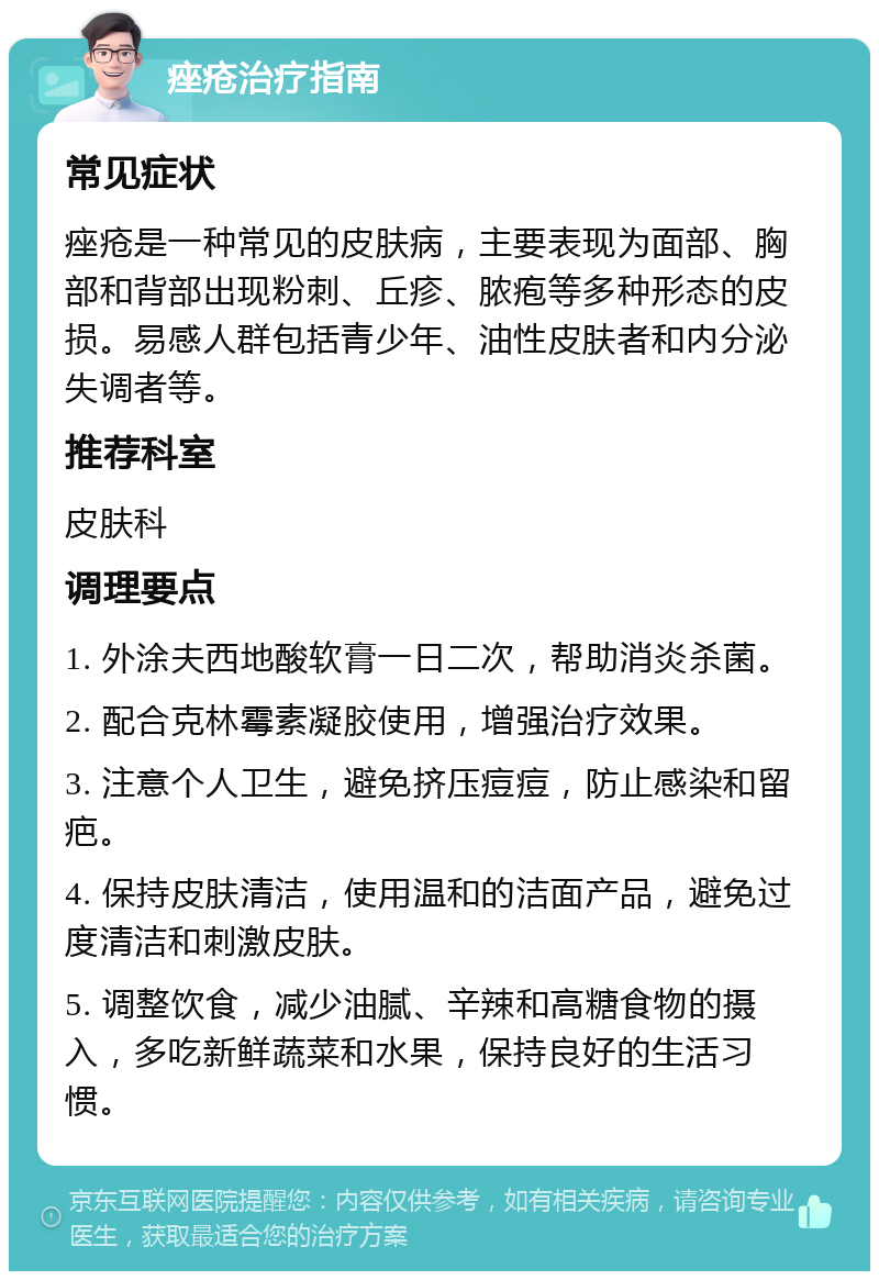 痤疮治疗指南 常见症状 痤疮是一种常见的皮肤病，主要表现为面部、胸部和背部出现粉刺、丘疹、脓疱等多种形态的皮损。易感人群包括青少年、油性皮肤者和内分泌失调者等。 推荐科室 皮肤科 调理要点 1. 外涂夫西地酸软膏一日二次，帮助消炎杀菌。 2. 配合克林霉素凝胶使用，增强治疗效果。 3. 注意个人卫生，避免挤压痘痘，防止感染和留疤。 4. 保持皮肤清洁，使用温和的洁面产品，避免过度清洁和刺激皮肤。 5. 调整饮食，减少油腻、辛辣和高糖食物的摄入，多吃新鲜蔬菜和水果，保持良好的生活习惯。