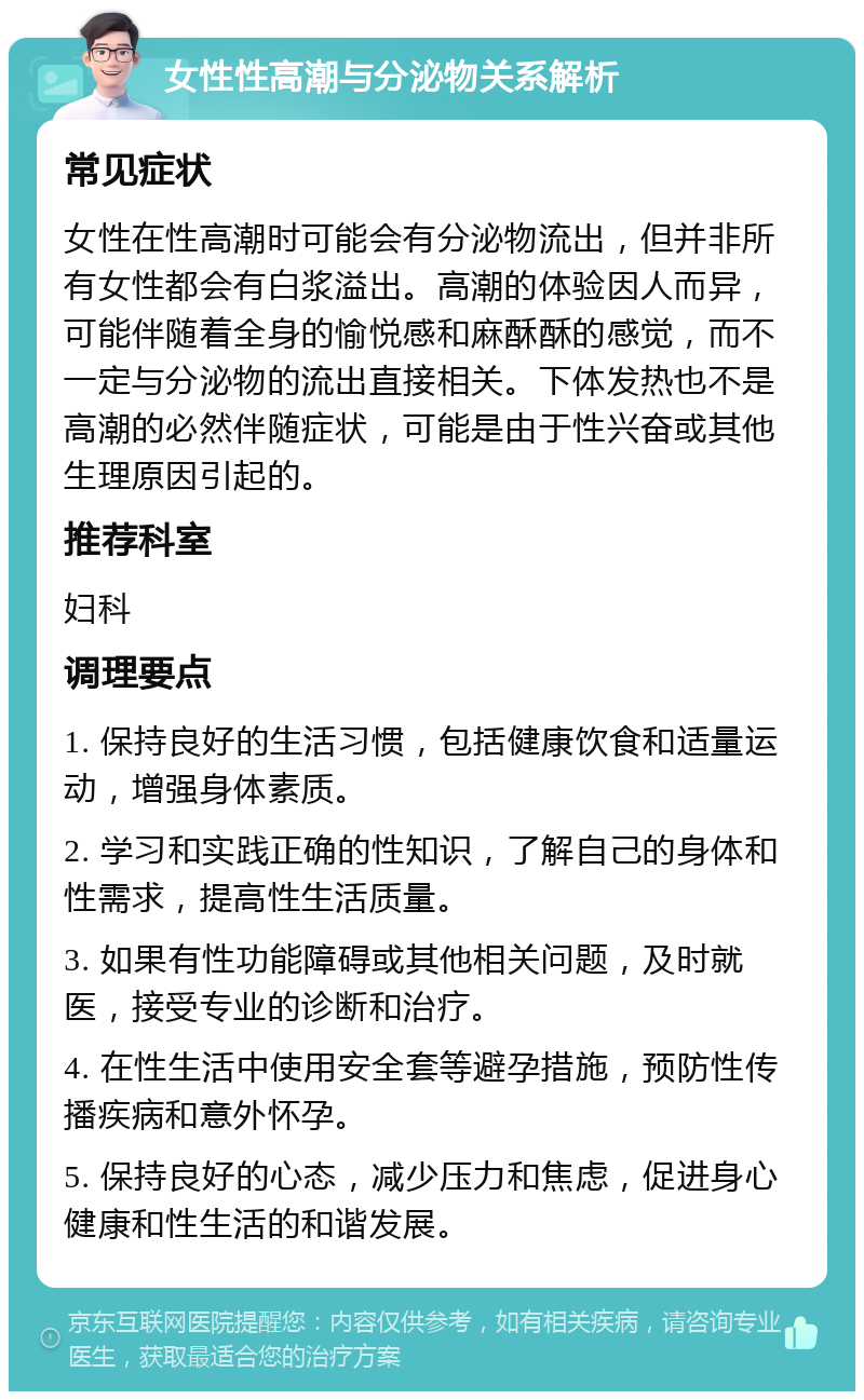 女性性高潮与分泌物关系解析 常见症状 女性在性高潮时可能会有分泌物流出，但并非所有女性都会有白浆溢出。高潮的体验因人而异，可能伴随着全身的愉悦感和麻酥酥的感觉，而不一定与分泌物的流出直接相关。下体发热也不是高潮的必然伴随症状，可能是由于性兴奋或其他生理原因引起的。 推荐科室 妇科 调理要点 1. 保持良好的生活习惯，包括健康饮食和适量运动，增强身体素质。 2. 学习和实践正确的性知识，了解自己的身体和性需求，提高性生活质量。 3. 如果有性功能障碍或其他相关问题，及时就医，接受专业的诊断和治疗。 4. 在性生活中使用安全套等避孕措施，预防性传播疾病和意外怀孕。 5. 保持良好的心态，减少压力和焦虑，促进身心健康和性生活的和谐发展。