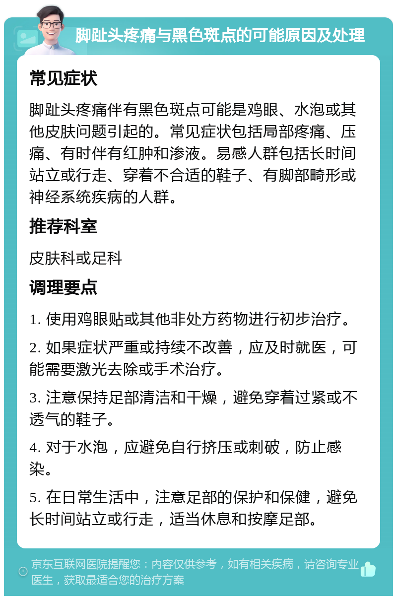 脚趾头疼痛与黑色斑点的可能原因及处理 常见症状 脚趾头疼痛伴有黑色斑点可能是鸡眼、水泡或其他皮肤问题引起的。常见症状包括局部疼痛、压痛、有时伴有红肿和渗液。易感人群包括长时间站立或行走、穿着不合适的鞋子、有脚部畸形或神经系统疾病的人群。 推荐科室 皮肤科或足科 调理要点 1. 使用鸡眼贴或其他非处方药物进行初步治疗。 2. 如果症状严重或持续不改善，应及时就医，可能需要激光去除或手术治疗。 3. 注意保持足部清洁和干燥，避免穿着过紧或不透气的鞋子。 4. 对于水泡，应避免自行挤压或刺破，防止感染。 5. 在日常生活中，注意足部的保护和保健，避免长时间站立或行走，适当休息和按摩足部。