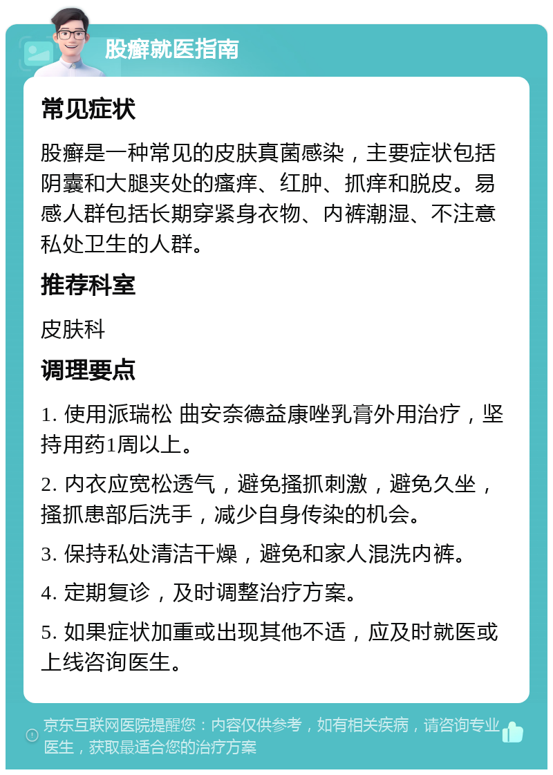 股癣就医指南 常见症状 股癣是一种常见的皮肤真菌感染，主要症状包括阴囊和大腿夹处的瘙痒、红肿、抓痒和脱皮。易感人群包括长期穿紧身衣物、内裤潮湿、不注意私处卫生的人群。 推荐科室 皮肤科 调理要点 1. 使用派瑞松 曲安奈德益康唑乳膏外用治疗，坚持用药1周以上。 2. 内衣应宽松透气，避免搔抓刺激，避免久坐，搔抓患部后洗手，减少自身传染的机会。 3. 保持私处清洁干燥，避免和家人混洗内裤。 4. 定期复诊，及时调整治疗方案。 5. 如果症状加重或出现其他不适，应及时就医或上线咨询医生。