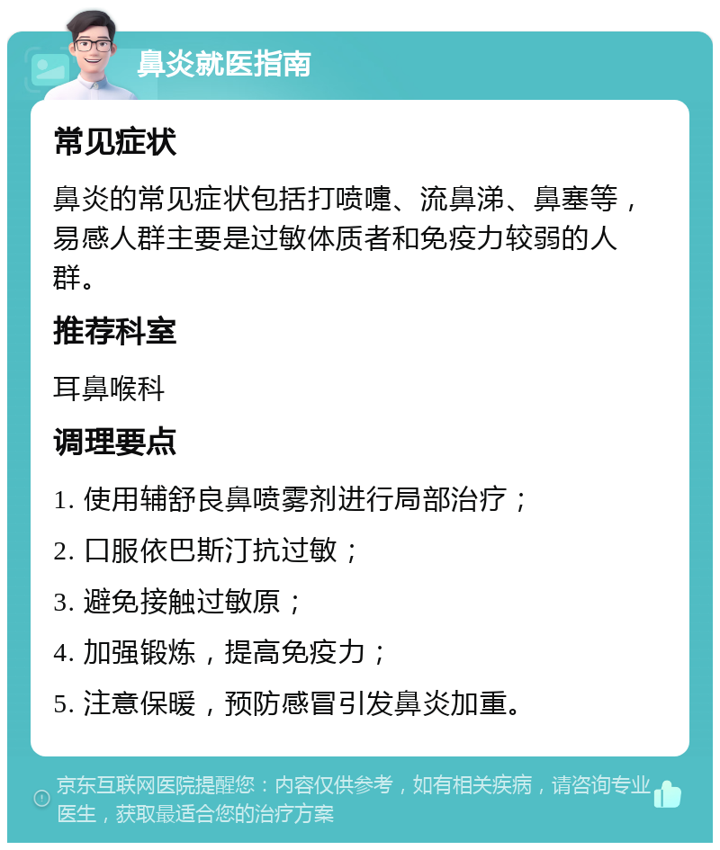 鼻炎就医指南 常见症状 鼻炎的常见症状包括打喷嚏、流鼻涕、鼻塞等，易感人群主要是过敏体质者和免疫力较弱的人群。 推荐科室 耳鼻喉科 调理要点 1. 使用辅舒良鼻喷雾剂进行局部治疗； 2. 口服依巴斯汀抗过敏； 3. 避免接触过敏原； 4. 加强锻炼，提高免疫力； 5. 注意保暖，预防感冒引发鼻炎加重。