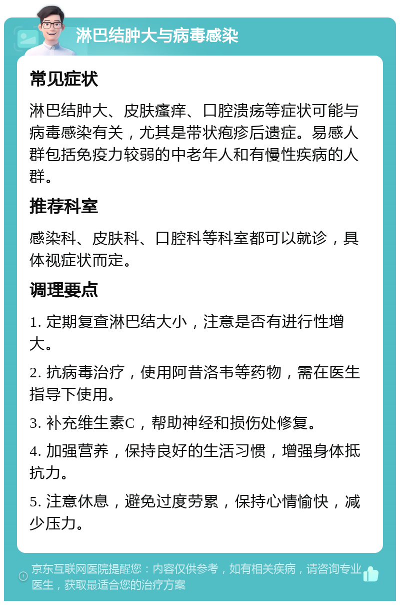 淋巴结肿大与病毒感染 常见症状 淋巴结肿大、皮肤瘙痒、口腔溃疡等症状可能与病毒感染有关，尤其是带状疱疹后遗症。易感人群包括免疫力较弱的中老年人和有慢性疾病的人群。 推荐科室 感染科、皮肤科、口腔科等科室都可以就诊，具体视症状而定。 调理要点 1. 定期复查淋巴结大小，注意是否有进行性增大。 2. 抗病毒治疗，使用阿昔洛韦等药物，需在医生指导下使用。 3. 补充维生素C，帮助神经和损伤处修复。 4. 加强营养，保持良好的生活习惯，增强身体抵抗力。 5. 注意休息，避免过度劳累，保持心情愉快，减少压力。