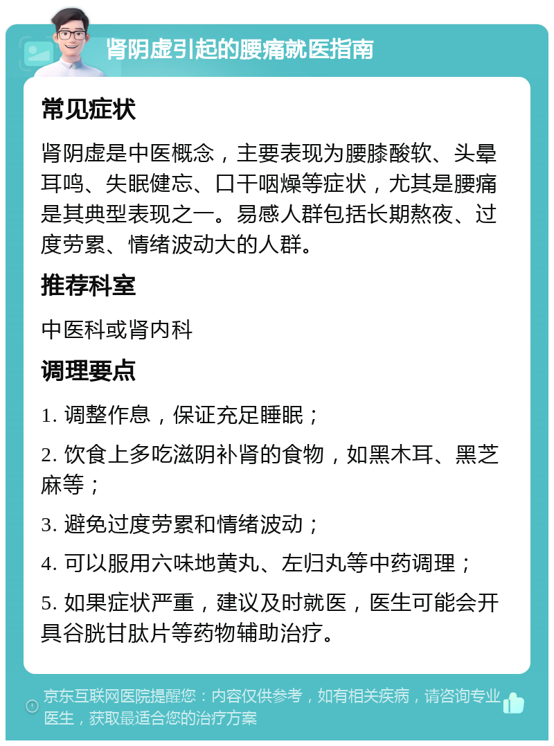 肾阴虚引起的腰痛就医指南 常见症状 肾阴虚是中医概念，主要表现为腰膝酸软、头晕耳鸣、失眠健忘、口干咽燥等症状，尤其是腰痛是其典型表现之一。易感人群包括长期熬夜、过度劳累、情绪波动大的人群。 推荐科室 中医科或肾内科 调理要点 1. 调整作息，保证充足睡眠； 2. 饮食上多吃滋阴补肾的食物，如黑木耳、黑芝麻等； 3. 避免过度劳累和情绪波动； 4. 可以服用六味地黄丸、左归丸等中药调理； 5. 如果症状严重，建议及时就医，医生可能会开具谷胱甘肽片等药物辅助治疗。