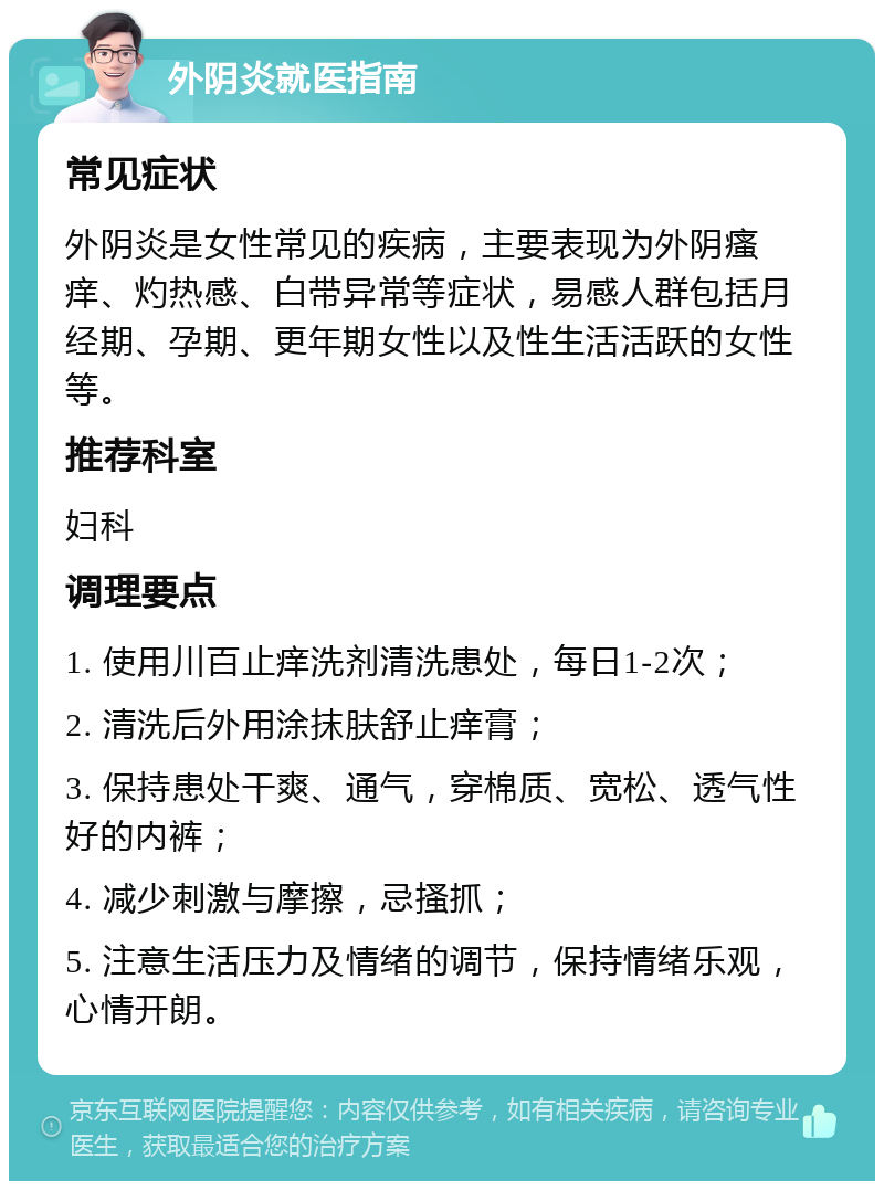 外阴炎就医指南 常见症状 外阴炎是女性常见的疾病，主要表现为外阴瘙痒、灼热感、白带异常等症状，易感人群包括月经期、孕期、更年期女性以及性生活活跃的女性等。 推荐科室 妇科 调理要点 1. 使用川百止痒洗剂清洗患处，每日1-2次； 2. 清洗后外用涂抹肤舒止痒膏； 3. 保持患处干爽、通气，穿棉质、宽松、透气性好的内裤； 4. 减少刺激与摩擦，忌搔抓； 5. 注意生活压力及情绪的调节，保持情绪乐观，心情开朗。