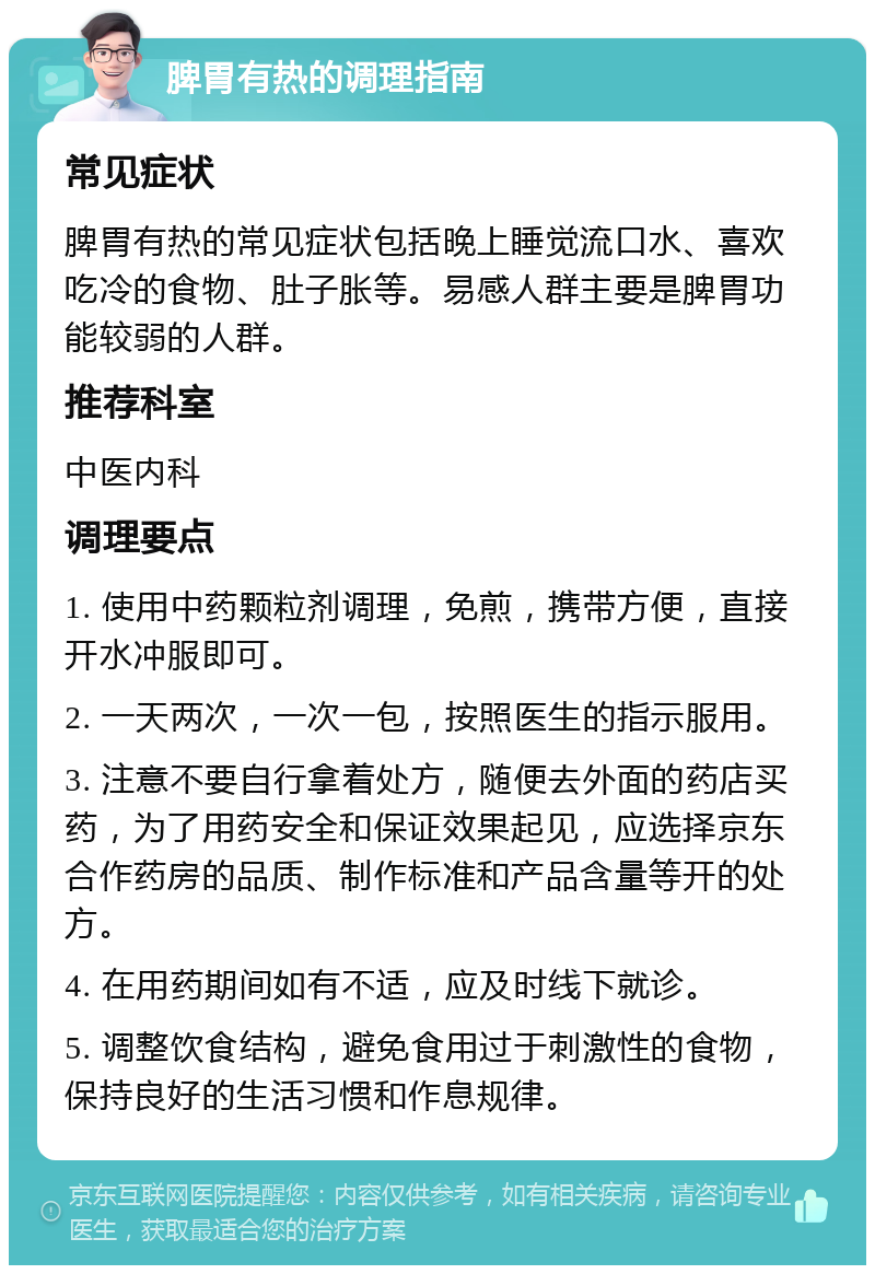 脾胃有热的调理指南 常见症状 脾胃有热的常见症状包括晚上睡觉流口水、喜欢吃冷的食物、肚子胀等。易感人群主要是脾胃功能较弱的人群。 推荐科室 中医内科 调理要点 1. 使用中药颗粒剂调理，免煎，携带方便，直接开水冲服即可。 2. 一天两次，一次一包，按照医生的指示服用。 3. 注意不要自行拿着处方，随便去外面的药店买药，为了用药安全和保证效果起见，应选择京东合作药房的品质、制作标准和产品含量等开的处方。 4. 在用药期间如有不适，应及时线下就诊。 5. 调整饮食结构，避免食用过于刺激性的食物，保持良好的生活习惯和作息规律。