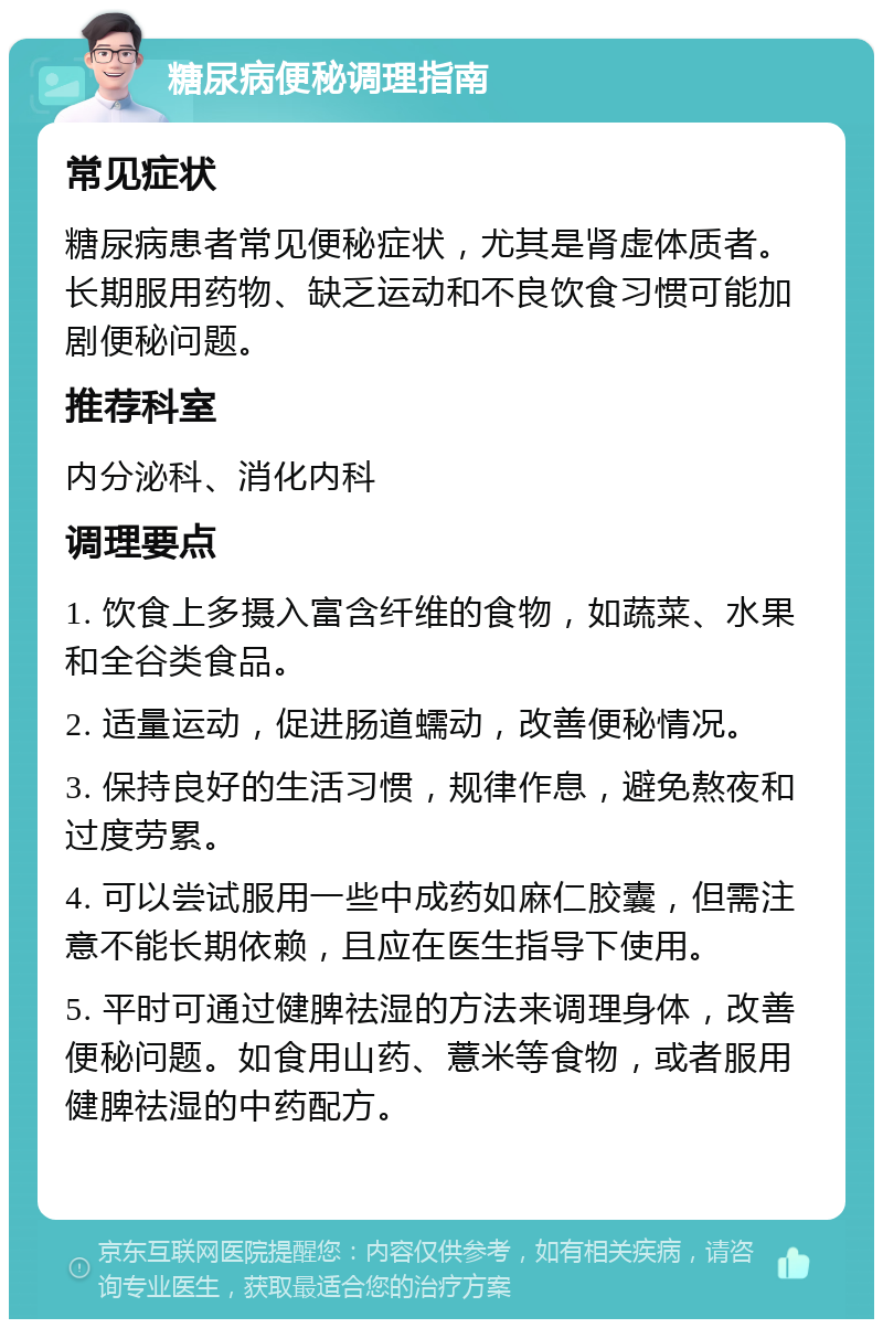 糖尿病便秘调理指南 常见症状 糖尿病患者常见便秘症状，尤其是肾虚体质者。长期服用药物、缺乏运动和不良饮食习惯可能加剧便秘问题。 推荐科室 内分泌科、消化内科 调理要点 1. 饮食上多摄入富含纤维的食物，如蔬菜、水果和全谷类食品。 2. 适量运动，促进肠道蠕动，改善便秘情况。 3. 保持良好的生活习惯，规律作息，避免熬夜和过度劳累。 4. 可以尝试服用一些中成药如麻仁胶囊，但需注意不能长期依赖，且应在医生指导下使用。 5. 平时可通过健脾祛湿的方法来调理身体，改善便秘问题。如食用山药、薏米等食物，或者服用健脾祛湿的中药配方。