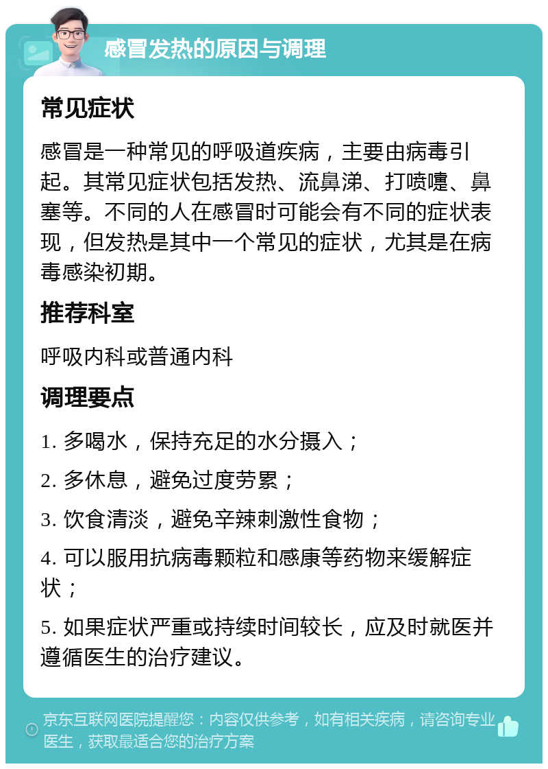 感冒发热的原因与调理 常见症状 感冒是一种常见的呼吸道疾病，主要由病毒引起。其常见症状包括发热、流鼻涕、打喷嚏、鼻塞等。不同的人在感冒时可能会有不同的症状表现，但发热是其中一个常见的症状，尤其是在病毒感染初期。 推荐科室 呼吸内科或普通内科 调理要点 1. 多喝水，保持充足的水分摄入； 2. 多休息，避免过度劳累； 3. 饮食清淡，避免辛辣刺激性食物； 4. 可以服用抗病毒颗粒和感康等药物来缓解症状； 5. 如果症状严重或持续时间较长，应及时就医并遵循医生的治疗建议。