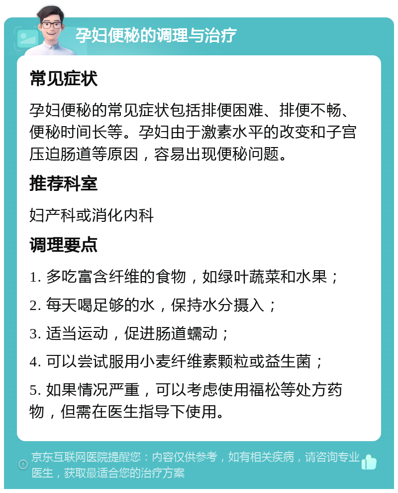 孕妇便秘的调理与治疗 常见症状 孕妇便秘的常见症状包括排便困难、排便不畅、便秘时间长等。孕妇由于激素水平的改变和子宫压迫肠道等原因，容易出现便秘问题。 推荐科室 妇产科或消化内科 调理要点 1. 多吃富含纤维的食物，如绿叶蔬菜和水果； 2. 每天喝足够的水，保持水分摄入； 3. 适当运动，促进肠道蠕动； 4. 可以尝试服用小麦纤维素颗粒或益生菌； 5. 如果情况严重，可以考虑使用福松等处方药物，但需在医生指导下使用。