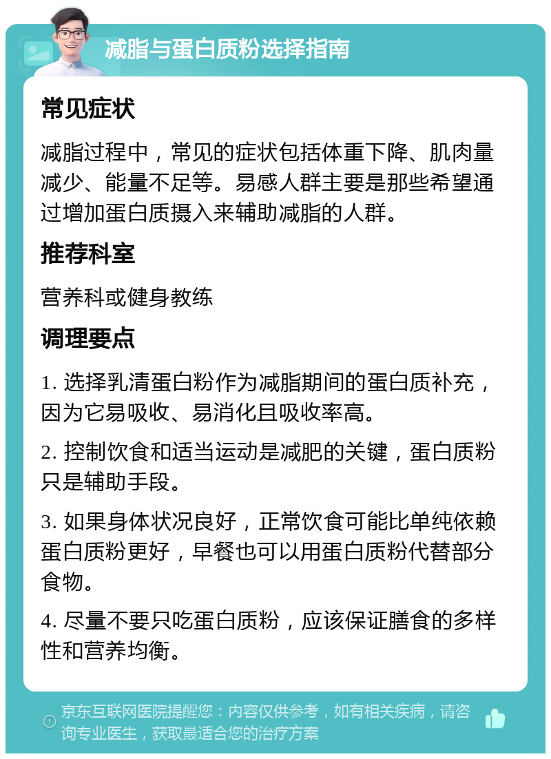 减脂与蛋白质粉选择指南 常见症状 减脂过程中，常见的症状包括体重下降、肌肉量减少、能量不足等。易感人群主要是那些希望通过增加蛋白质摄入来辅助减脂的人群。 推荐科室 营养科或健身教练 调理要点 1. 选择乳清蛋白粉作为减脂期间的蛋白质补充，因为它易吸收、易消化且吸收率高。 2. 控制饮食和适当运动是减肥的关键，蛋白质粉只是辅助手段。 3. 如果身体状况良好，正常饮食可能比单纯依赖蛋白质粉更好，早餐也可以用蛋白质粉代替部分食物。 4. 尽量不要只吃蛋白质粉，应该保证膳食的多样性和营养均衡。