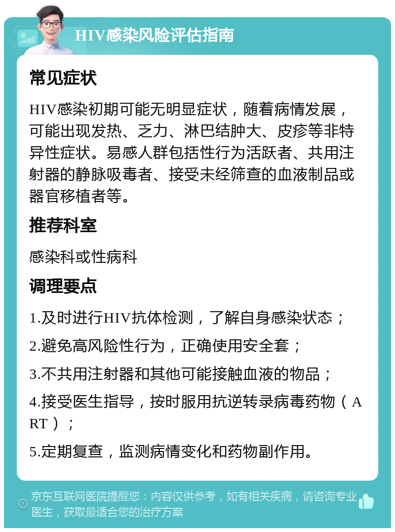 HIV感染风险评估指南 常见症状 HIV感染初期可能无明显症状，随着病情发展，可能出现发热、乏力、淋巴结肿大、皮疹等非特异性症状。易感人群包括性行为活跃者、共用注射器的静脉吸毒者、接受未经筛查的血液制品或器官移植者等。 推荐科室 感染科或性病科 调理要点 1.及时进行HIV抗体检测，了解自身感染状态； 2.避免高风险性行为，正确使用安全套； 3.不共用注射器和其他可能接触血液的物品； 4.接受医生指导，按时服用抗逆转录病毒药物（ART）； 5.定期复查，监测病情变化和药物副作用。