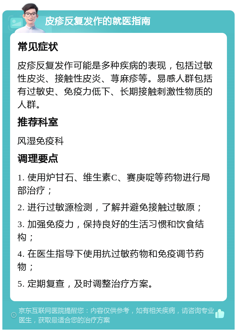 皮疹反复发作的就医指南 常见症状 皮疹反复发作可能是多种疾病的表现，包括过敏性皮炎、接触性皮炎、荨麻疹等。易感人群包括有过敏史、免疫力低下、长期接触刺激性物质的人群。 推荐科室 风湿免疫科 调理要点 1. 使用炉甘石、维生素C、赛庚啶等药物进行局部治疗； 2. 进行过敏源检测，了解并避免接触过敏原； 3. 加强免疫力，保持良好的生活习惯和饮食结构； 4. 在医生指导下使用抗过敏药物和免疫调节药物； 5. 定期复查，及时调整治疗方案。