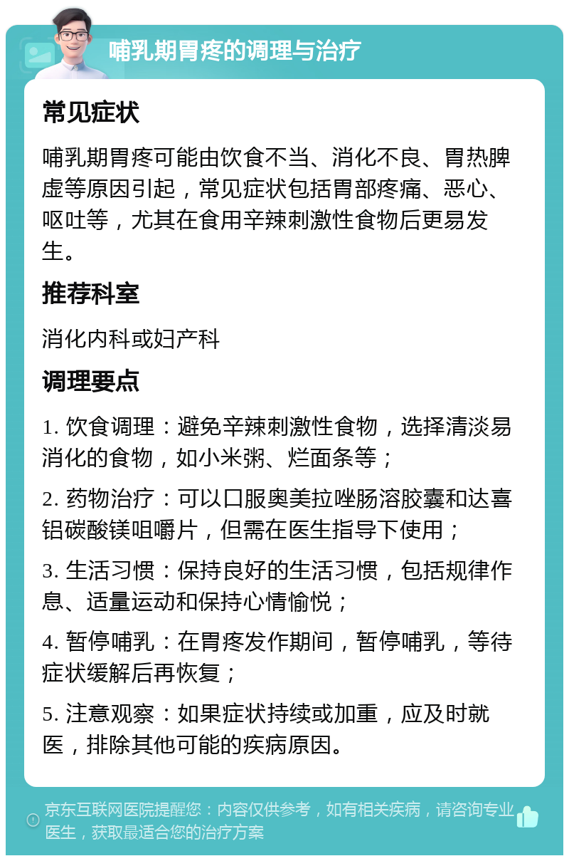 哺乳期胃疼的调理与治疗 常见症状 哺乳期胃疼可能由饮食不当、消化不良、胃热脾虚等原因引起，常见症状包括胃部疼痛、恶心、呕吐等，尤其在食用辛辣刺激性食物后更易发生。 推荐科室 消化内科或妇产科 调理要点 1. 饮食调理：避免辛辣刺激性食物，选择清淡易消化的食物，如小米粥、烂面条等； 2. 药物治疗：可以口服奥美拉唑肠溶胶囊和达喜铝碳酸镁咀嚼片，但需在医生指导下使用； 3. 生活习惯：保持良好的生活习惯，包括规律作息、适量运动和保持心情愉悦； 4. 暂停哺乳：在胃疼发作期间，暂停哺乳，等待症状缓解后再恢复； 5. 注意观察：如果症状持续或加重，应及时就医，排除其他可能的疾病原因。