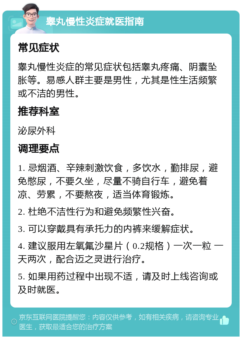 睾丸慢性炎症就医指南 常见症状 睾丸慢性炎症的常见症状包括睾丸疼痛、阴囊坠胀等。易感人群主要是男性，尤其是性生活频繁或不洁的男性。 推荐科室 泌尿外科 调理要点 1. 忌烟酒、辛辣刺激饮食，多饮水，勤排尿，避免憋尿，不要久坐，尽量不骑自行车，避免着凉、劳累，不要熬夜，适当体育锻炼。 2. 杜绝不洁性行为和避免频繁性兴奋。 3. 可以穿戴具有承托力的内裤来缓解症状。 4. 建议服用左氧氟沙星片（0.2规格）一次一粒 一天两次，配合迈之灵进行治疗。 5. 如果用药过程中出现不适，请及时上线咨询或及时就医。