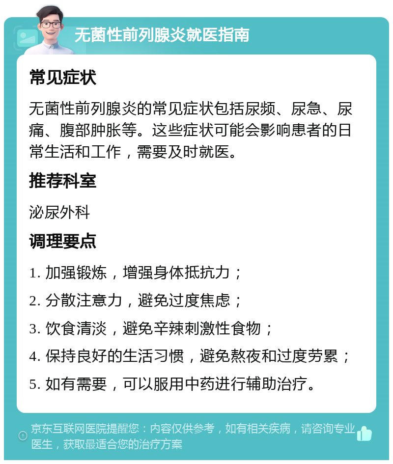 无菌性前列腺炎就医指南 常见症状 无菌性前列腺炎的常见症状包括尿频、尿急、尿痛、腹部肿胀等。这些症状可能会影响患者的日常生活和工作，需要及时就医。 推荐科室 泌尿外科 调理要点 1. 加强锻炼，增强身体抵抗力； 2. 分散注意力，避免过度焦虑； 3. 饮食清淡，避免辛辣刺激性食物； 4. 保持良好的生活习惯，避免熬夜和过度劳累； 5. 如有需要，可以服用中药进行辅助治疗。