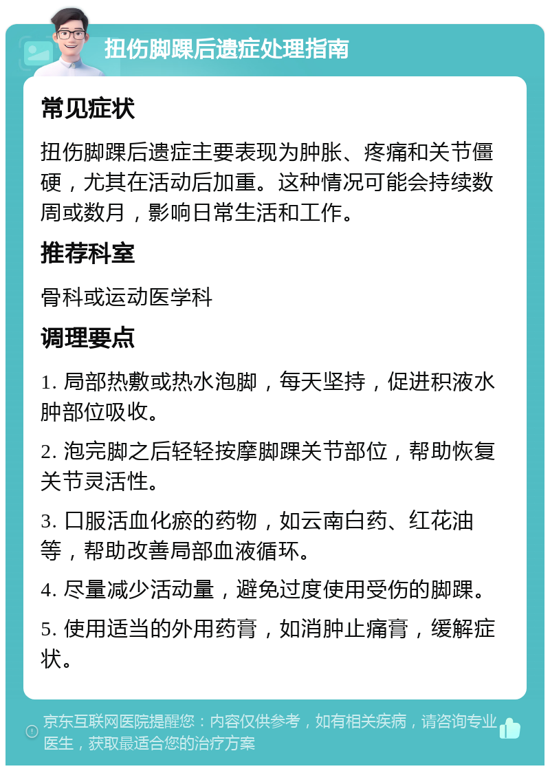 扭伤脚踝后遗症处理指南 常见症状 扭伤脚踝后遗症主要表现为肿胀、疼痛和关节僵硬，尤其在活动后加重。这种情况可能会持续数周或数月，影响日常生活和工作。 推荐科室 骨科或运动医学科 调理要点 1. 局部热敷或热水泡脚，每天坚持，促进积液水肿部位吸收。 2. 泡完脚之后轻轻按摩脚踝关节部位，帮助恢复关节灵活性。 3. 口服活血化瘀的药物，如云南白药、红花油等，帮助改善局部血液循环。 4. 尽量减少活动量，避免过度使用受伤的脚踝。 5. 使用适当的外用药膏，如消肿止痛膏，缓解症状。