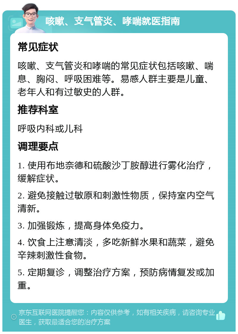 咳嗽、支气管炎、哮喘就医指南 常见症状 咳嗽、支气管炎和哮喘的常见症状包括咳嗽、喘息、胸闷、呼吸困难等。易感人群主要是儿童、老年人和有过敏史的人群。 推荐科室 呼吸内科或儿科 调理要点 1. 使用布地奈德和硫酸沙丁胺醇进行雾化治疗，缓解症状。 2. 避免接触过敏原和刺激性物质，保持室内空气清新。 3. 加强锻炼，提高身体免疫力。 4. 饮食上注意清淡，多吃新鲜水果和蔬菜，避免辛辣刺激性食物。 5. 定期复诊，调整治疗方案，预防病情复发或加重。