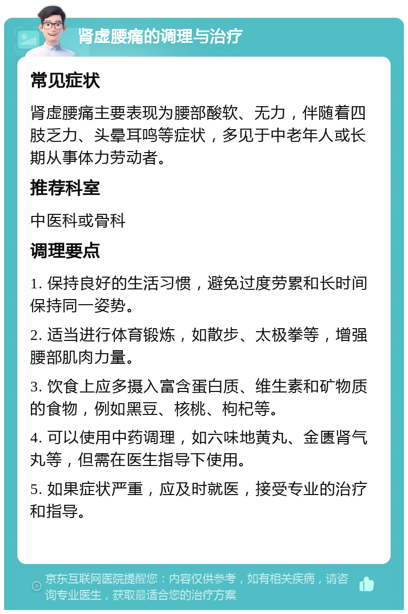 肾虚腰痛的调理与治疗 常见症状 肾虚腰痛主要表现为腰部酸软、无力，伴随着四肢乏力、头晕耳鸣等症状，多见于中老年人或长期从事体力劳动者。 推荐科室 中医科或骨科 调理要点 1. 保持良好的生活习惯，避免过度劳累和长时间保持同一姿势。 2. 适当进行体育锻炼，如散步、太极拳等，增强腰部肌肉力量。 3. 饮食上应多摄入富含蛋白质、维生素和矿物质的食物，例如黑豆、核桃、枸杞等。 4. 可以使用中药调理，如六味地黄丸、金匮肾气丸等，但需在医生指导下使用。 5. 如果症状严重，应及时就医，接受专业的治疗和指导。