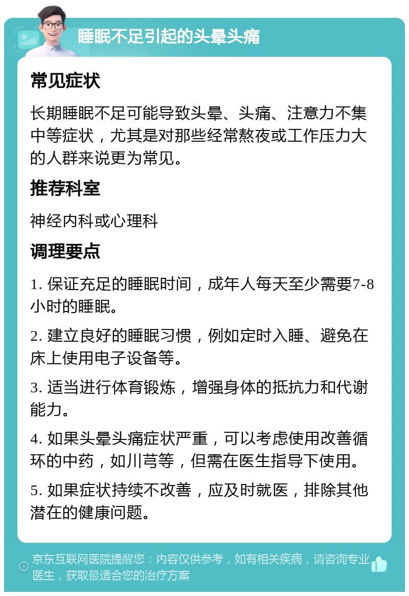 睡眠不足引起的头晕头痛 常见症状 长期睡眠不足可能导致头晕、头痛、注意力不集中等症状，尤其是对那些经常熬夜或工作压力大的人群来说更为常见。 推荐科室 神经内科或心理科 调理要点 1. 保证充足的睡眠时间，成年人每天至少需要7-8小时的睡眠。 2. 建立良好的睡眠习惯，例如定时入睡、避免在床上使用电子设备等。 3. 适当进行体育锻炼，增强身体的抵抗力和代谢能力。 4. 如果头晕头痛症状严重，可以考虑使用改善循环的中药，如川芎等，但需在医生指导下使用。 5. 如果症状持续不改善，应及时就医，排除其他潜在的健康问题。