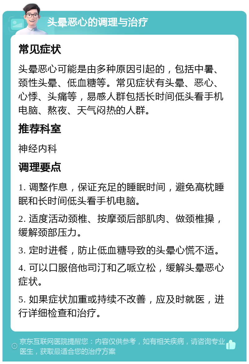 头晕恶心的调理与治疗 常见症状 头晕恶心可能是由多种原因引起的，包括中暑、颈性头晕、低血糖等。常见症状有头晕、恶心、心悸、头痛等，易感人群包括长时间低头看手机电脑、熬夜、天气闷热的人群。 推荐科室 神经内科 调理要点 1. 调整作息，保证充足的睡眠时间，避免高枕睡眠和长时间低头看手机电脑。 2. 适度活动颈椎、按摩颈后部肌肉、做颈椎操，缓解颈部压力。 3. 定时进餐，防止低血糖导致的头晕心慌不适。 4. 可以口服倍他司汀和乙哌立松，缓解头晕恶心症状。 5. 如果症状加重或持续不改善，应及时就医，进行详细检查和治疗。