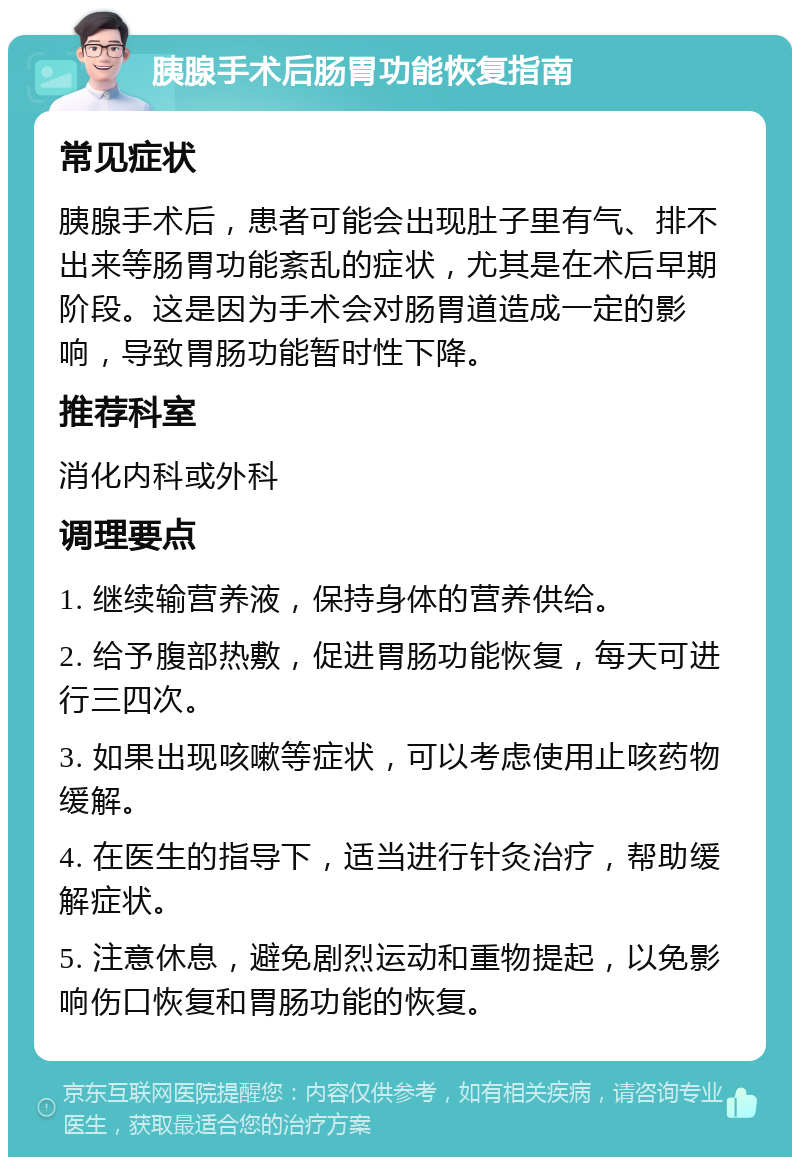 胰腺手术后肠胃功能恢复指南 常见症状 胰腺手术后，患者可能会出现肚子里有气、排不出来等肠胃功能紊乱的症状，尤其是在术后早期阶段。这是因为手术会对肠胃道造成一定的影响，导致胃肠功能暂时性下降。 推荐科室 消化内科或外科 调理要点 1. 继续输营养液，保持身体的营养供给。 2. 给予腹部热敷，促进胃肠功能恢复，每天可进行三四次。 3. 如果出现咳嗽等症状，可以考虑使用止咳药物缓解。 4. 在医生的指导下，适当进行针灸治疗，帮助缓解症状。 5. 注意休息，避免剧烈运动和重物提起，以免影响伤口恢复和胃肠功能的恢复。