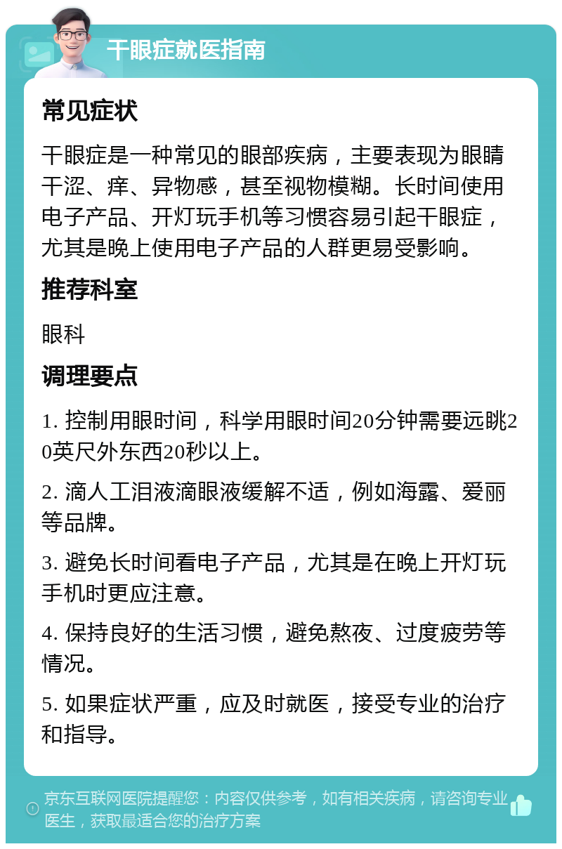 干眼症就医指南 常见症状 干眼症是一种常见的眼部疾病，主要表现为眼睛干涩、痒、异物感，甚至视物模糊。长时间使用电子产品、开灯玩手机等习惯容易引起干眼症，尤其是晚上使用电子产品的人群更易受影响。 推荐科室 眼科 调理要点 1. 控制用眼时间，科学用眼时间20分钟需要远眺20英尺外东西20秒以上。 2. 滴人工泪液滴眼液缓解不适，例如海露、爱丽等品牌。 3. 避免长时间看电子产品，尤其是在晚上开灯玩手机时更应注意。 4. 保持良好的生活习惯，避免熬夜、过度疲劳等情况。 5. 如果症状严重，应及时就医，接受专业的治疗和指导。