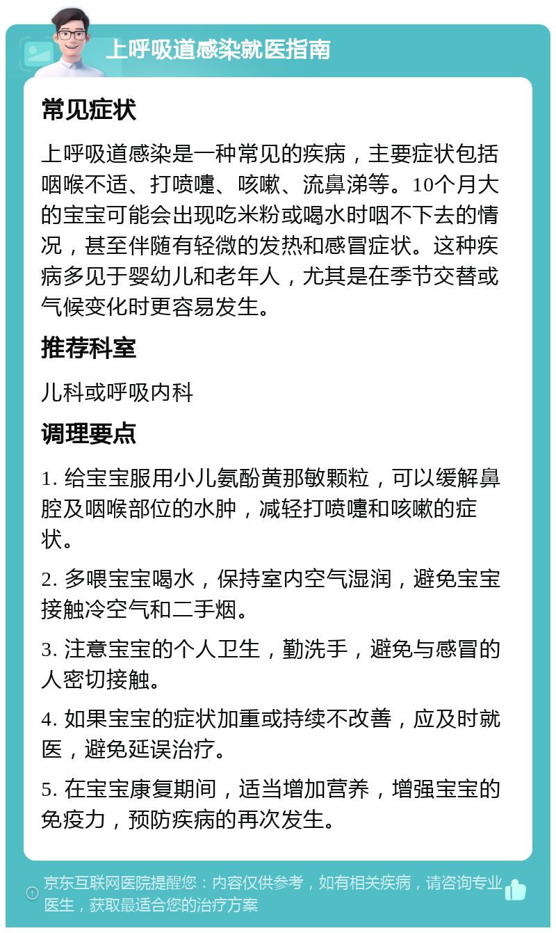 上呼吸道感染就医指南 常见症状 上呼吸道感染是一种常见的疾病，主要症状包括咽喉不适、打喷嚏、咳嗽、流鼻涕等。10个月大的宝宝可能会出现吃米粉或喝水时咽不下去的情况，甚至伴随有轻微的发热和感冒症状。这种疾病多见于婴幼儿和老年人，尤其是在季节交替或气候变化时更容易发生。 推荐科室 儿科或呼吸内科 调理要点 1. 给宝宝服用小儿氨酚黄那敏颗粒，可以缓解鼻腔及咽喉部位的水肿，减轻打喷嚏和咳嗽的症状。 2. 多喂宝宝喝水，保持室内空气湿润，避免宝宝接触冷空气和二手烟。 3. 注意宝宝的个人卫生，勤洗手，避免与感冒的人密切接触。 4. 如果宝宝的症状加重或持续不改善，应及时就医，避免延误治疗。 5. 在宝宝康复期间，适当增加营养，增强宝宝的免疫力，预防疾病的再次发生。