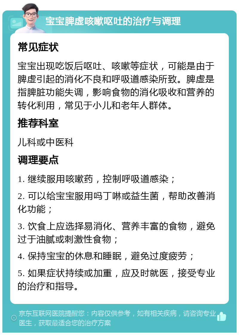 宝宝脾虚咳嗽呕吐的治疗与调理 常见症状 宝宝出现吃饭后呕吐、咳嗽等症状，可能是由于脾虚引起的消化不良和呼吸道感染所致。脾虚是指脾脏功能失调，影响食物的消化吸收和营养的转化利用，常见于小儿和老年人群体。 推荐科室 儿科或中医科 调理要点 1. 继续服用咳嗽药，控制呼吸道感染； 2. 可以给宝宝服用吗丁啉或益生菌，帮助改善消化功能； 3. 饮食上应选择易消化、营养丰富的食物，避免过于油腻或刺激性食物； 4. 保持宝宝的休息和睡眠，避免过度疲劳； 5. 如果症状持续或加重，应及时就医，接受专业的治疗和指导。