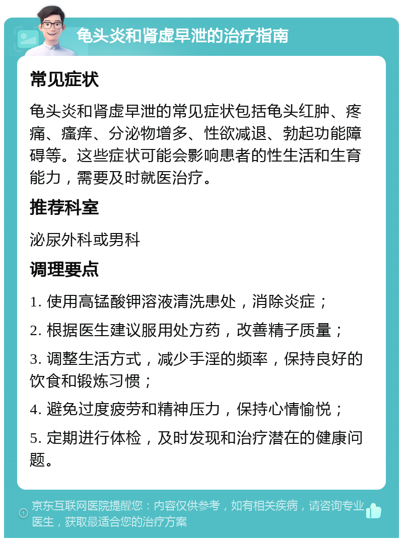 龟头炎和肾虚早泄的治疗指南 常见症状 龟头炎和肾虚早泄的常见症状包括龟头红肿、疼痛、瘙痒、分泌物增多、性欲减退、勃起功能障碍等。这些症状可能会影响患者的性生活和生育能力，需要及时就医治疗。 推荐科室 泌尿外科或男科 调理要点 1. 使用高锰酸钾溶液清洗患处，消除炎症； 2. 根据医生建议服用处方药，改善精子质量； 3. 调整生活方式，减少手淫的频率，保持良好的饮食和锻炼习惯； 4. 避免过度疲劳和精神压力，保持心情愉悦； 5. 定期进行体检，及时发现和治疗潜在的健康问题。