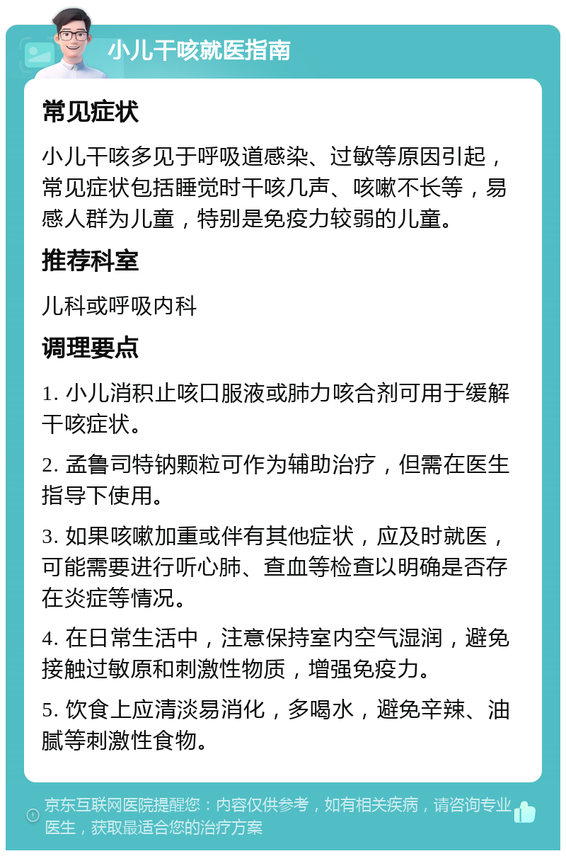 小儿干咳就医指南 常见症状 小儿干咳多见于呼吸道感染、过敏等原因引起，常见症状包括睡觉时干咳几声、咳嗽不长等，易感人群为儿童，特别是免疫力较弱的儿童。 推荐科室 儿科或呼吸内科 调理要点 1. 小儿消积止咳口服液或肺力咳合剂可用于缓解干咳症状。 2. 孟鲁司特钠颗粒可作为辅助治疗，但需在医生指导下使用。 3. 如果咳嗽加重或伴有其他症状，应及时就医，可能需要进行听心肺、查血等检查以明确是否存在炎症等情况。 4. 在日常生活中，注意保持室内空气湿润，避免接触过敏原和刺激性物质，增强免疫力。 5. 饮食上应清淡易消化，多喝水，避免辛辣、油腻等刺激性食物。